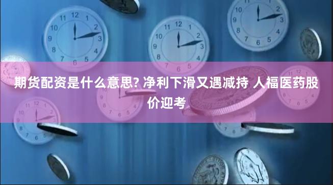 期货配资是什么意思? 净利下滑又遇减持 人福医药股价迎考