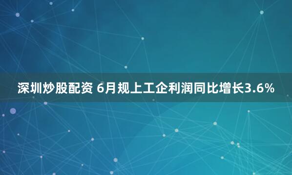 深圳炒股配资 6月规上工企利润同比增长3.6%