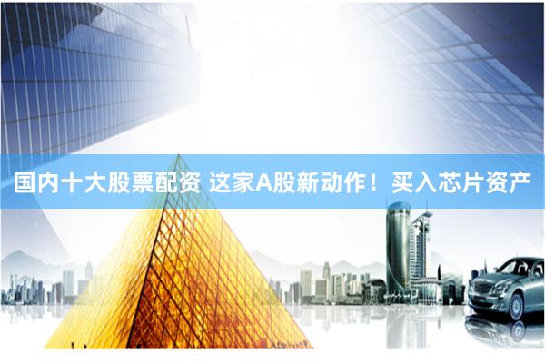 国内十大股票配资 这家A股新动作！买入芯片资产