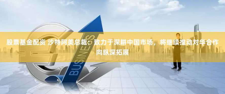 股票基金配资 沙特阿美总裁：致力于深耕中国市场，将继续推动对华合作向纵深拓展