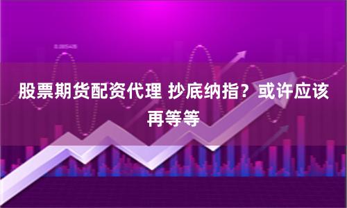 股票期货配资代理 抄底纳指？或许应该再等等