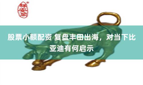 股票小额配资 复盘丰田出海，对当下比亚迪有何启示