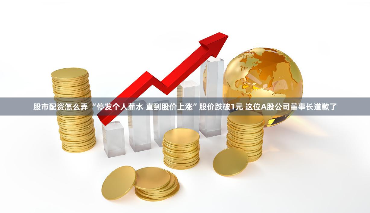 股市配资怎么弄 “停发个人薪水 直到股价上涨”股价跌破1元 这位A股公司董事长道歉了
