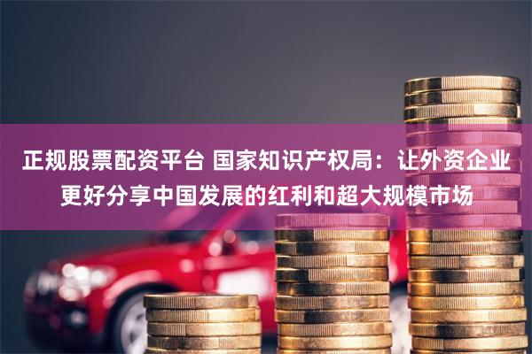 正规股票配资平台 国家知识产权局：让外资企业更好分享中国发展的红利和超大规模市场