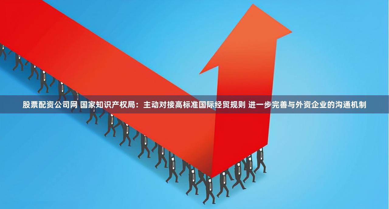 股票配资公司网 国家知识产权局：主动对接高标准国际经贸规则 进一步完善与外资企业的沟通机制
