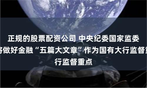 正规的股票配资公司 中央纪委国家监委：将做好金融“五篇大文章”作为国有大行监督重点