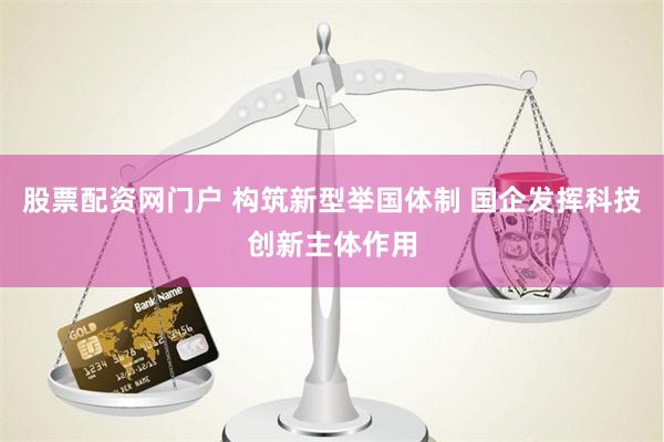 股票配资网门户 构筑新型举国体制 国企发挥科技创新主体作用