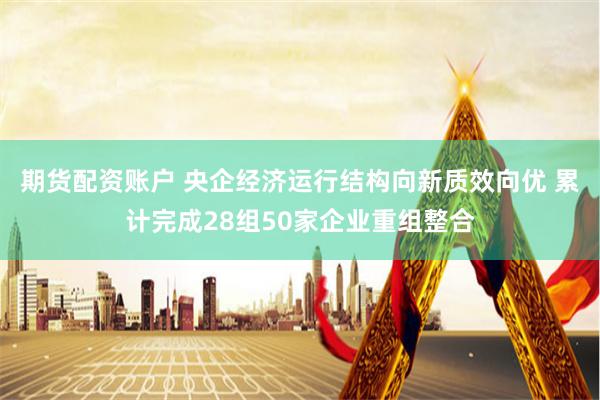期货配资账户 央企经济运行结构向新质效向优 累计完成28组50家企业重组整合