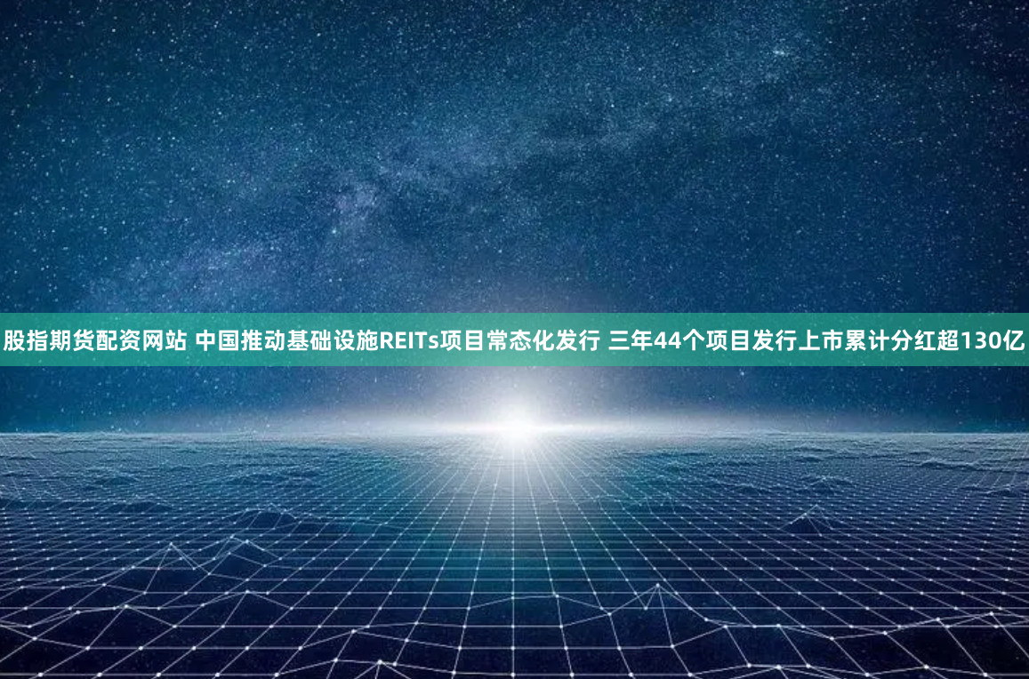 股指期货配资网站 中国推动基础设施REITs项目常态化发行 三年44个项目发行上市累计分红超130亿