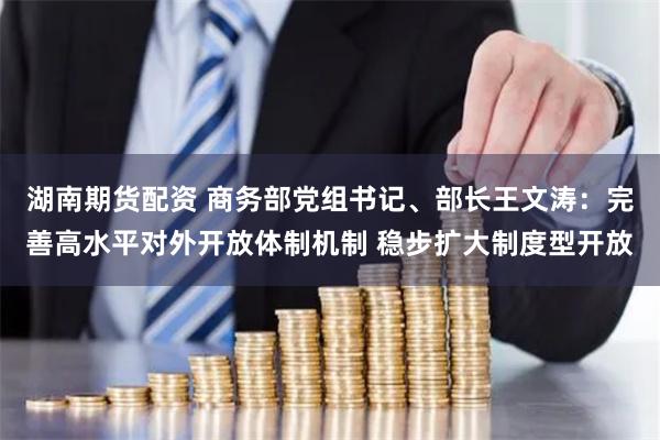 湖南期货配资 商务部党组书记、部长王文涛：完善高水平对外开放体制机制 稳步扩大制度型开放