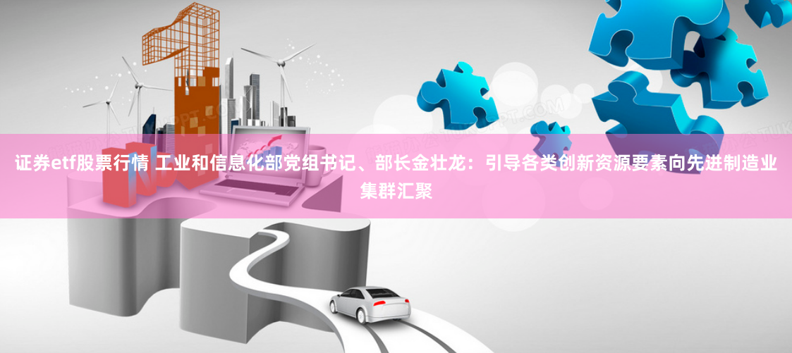 证券etf股票行情 工业和信息化部党组书记、部长金壮龙：引导各类创新资源要素向先进制造业集群汇聚