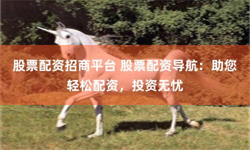 股票配资招商平台 股票配资导航：助您轻松配资，投资无忧