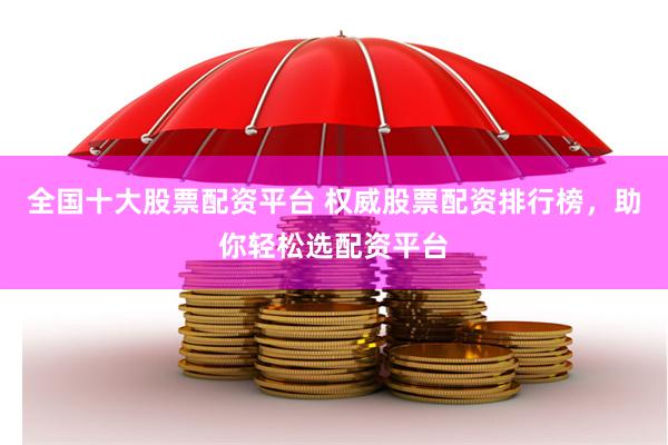 全国十大股票配资平台 权威股票配资排行榜，助你轻松选配资平台