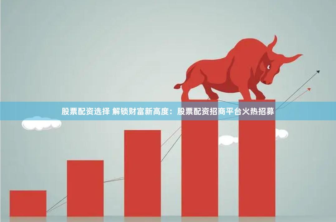 股票配资选择 解锁财富新高度：股票配资招商平台火热招募
