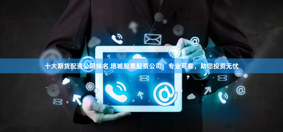 十大期货配资公司排名 塔城股票配资公司：专业可靠，助您投资无忧